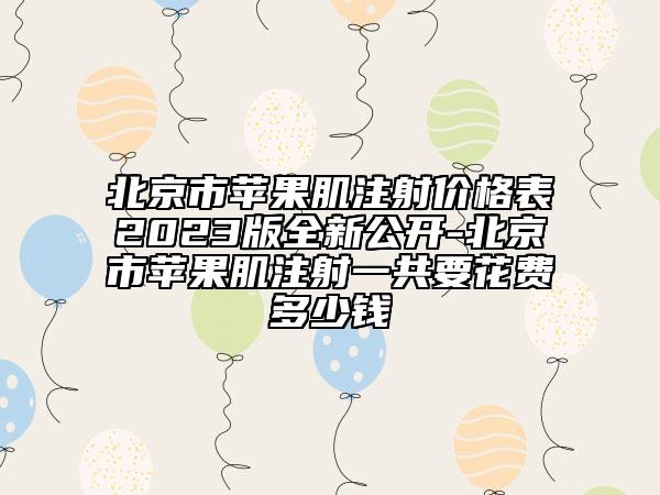 北京市苹果肌注射价格表2023版全新公开-北京市苹果肌注射一共要花费多少钱