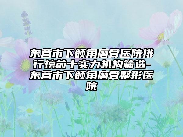 东营市下颌角磨骨医院排行榜前十实力机构筛选-东营市下颌角磨骨整形医院