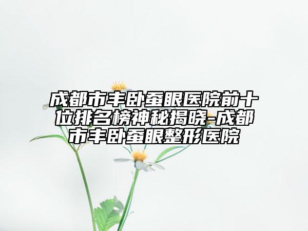 成都市丰卧蚕眼医院前十位排名榜神秘揭晓-成都市丰卧蚕眼整形医院