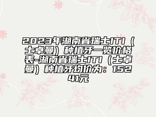 2023年湖南省瑞士ITI（士卓曼）种植牙一览价格表-湖南省瑞士ITI（士卓曼）种植牙均价为：15241元
