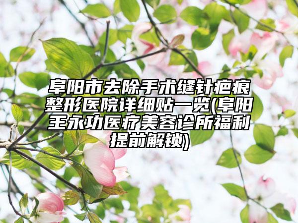 阜阳市去除手术缝针疤痕整形医院详细贴一览(阜阳王永功医疗美容诊所福利提前解锁)