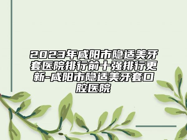 2023年咸阳市隐适美牙套医院排行前十强排行更新-咸阳市隐适美牙套口腔医院