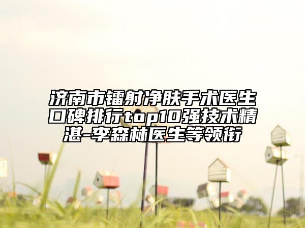 济南市镭射净肤手术医生口碑排行top10强技术精湛-李森林医生等领衔