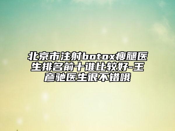 北京市注射botox瘦腿医生排名前十谁比较好-王彦驰医生很不错哦