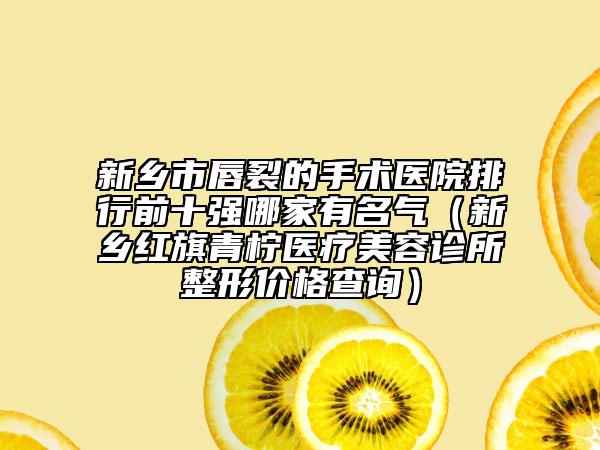 新乡市唇裂的手术医院排行前十强哪家有名气（新乡红旗青柠医疗美容诊所整形价格查询）