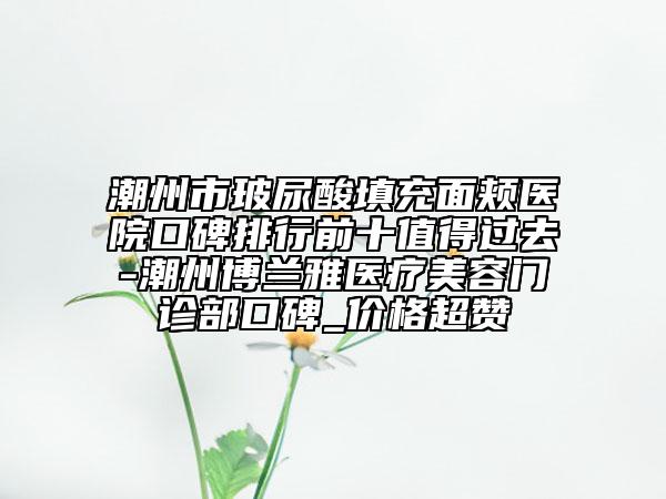 潮州市玻尿酸填充面颊医院口碑排行前十值得过去-潮州博兰雅医疗美容门诊部口碑_价格超赞