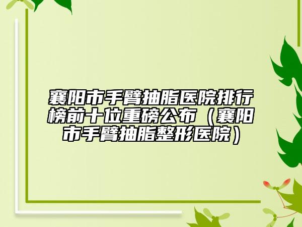 襄阳市手臂抽脂医院排行榜前十位重磅公布（襄阳市手臂抽脂整形医院）