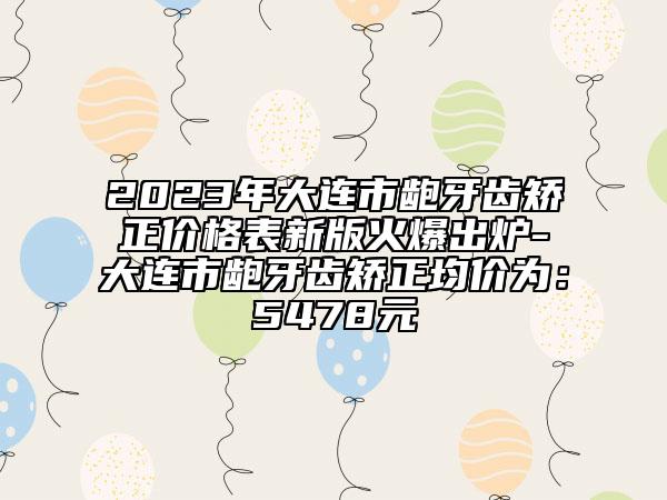 2023年大连市龅牙齿矫正价格表新版火爆出炉-大连市龅牙齿矫正均价为：5478元