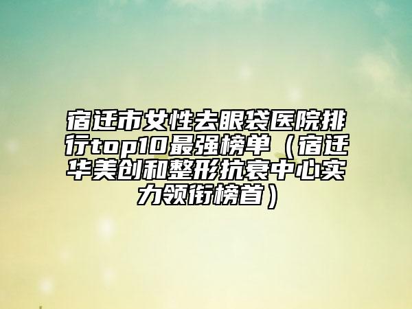 宿迁市女性去眼袋医院排行top10最强榜单（宿迁华美创和整形抗衰中心实力领衔榜首）