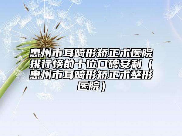 惠州市耳畸形矫正术医院排行榜前十位口碑安利（惠州市耳畸形矫正术整形医院）