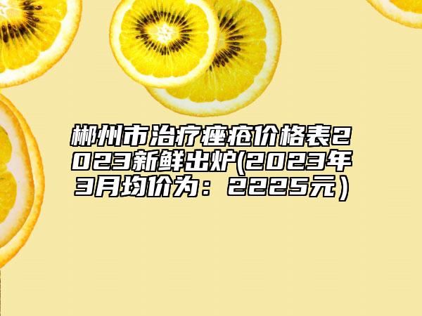 郴州市治疗痤疮价格表2023新鲜出炉(2023年3月均价为：2225元）
