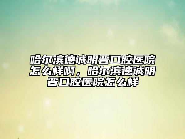 哈尔滨德诚明晋口腔医院怎么样啊，哈尔滨德诚明晋口腔医院怎么样