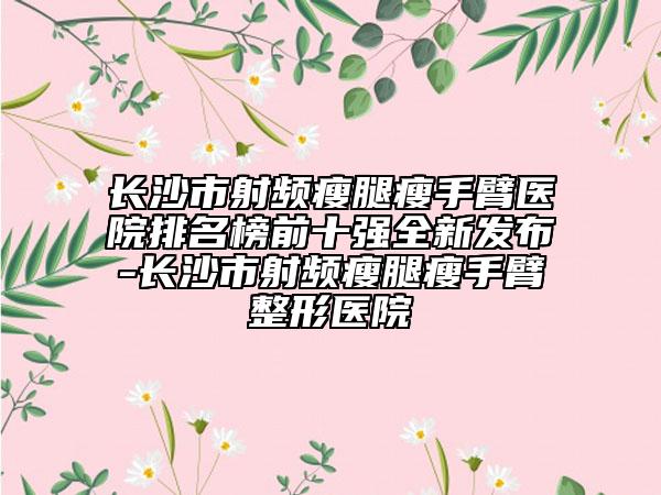 长沙市射频瘦腿瘦手臂医院排名榜前十强全新发布-长沙市射频瘦腿瘦手臂整形医院