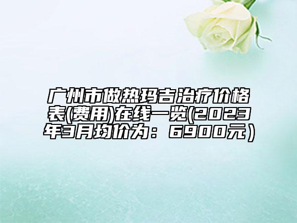 广州市做热玛吉治疗价格表(费用)在线一览(2023年3月均价为：6900元）