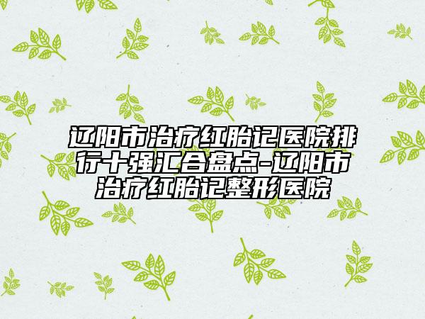 辽阳市治疗红胎记医院排行十强汇合盘点-辽阳市治疗红胎记整形医院