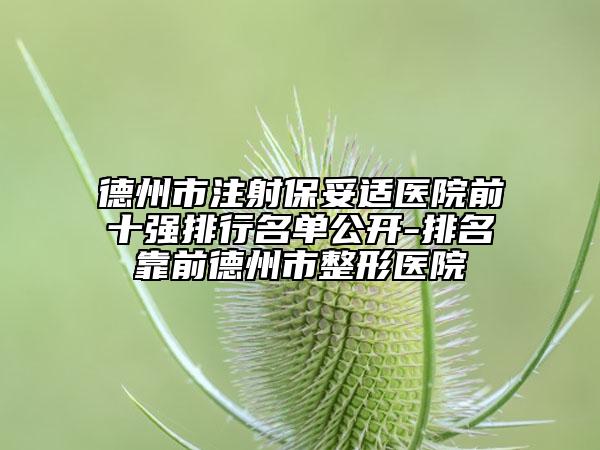 德州市注射保妥适医院前十强排行名单公开-排名靠前德州市整形医院