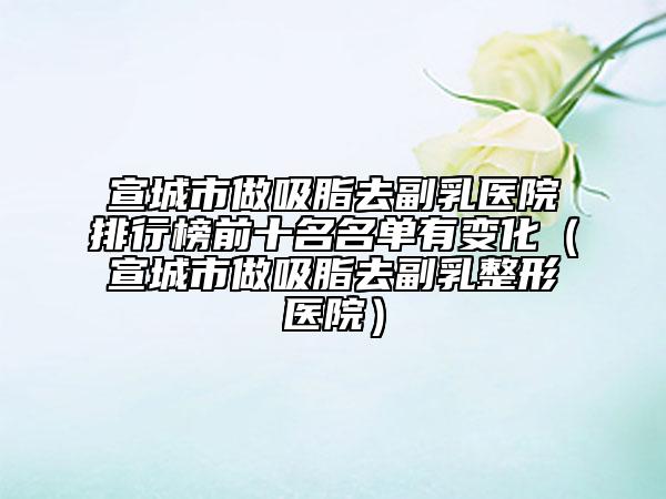 宣城市做吸脂去副乳医院排行榜前十名名单有变化（宣城市做吸脂去副乳整形医院）