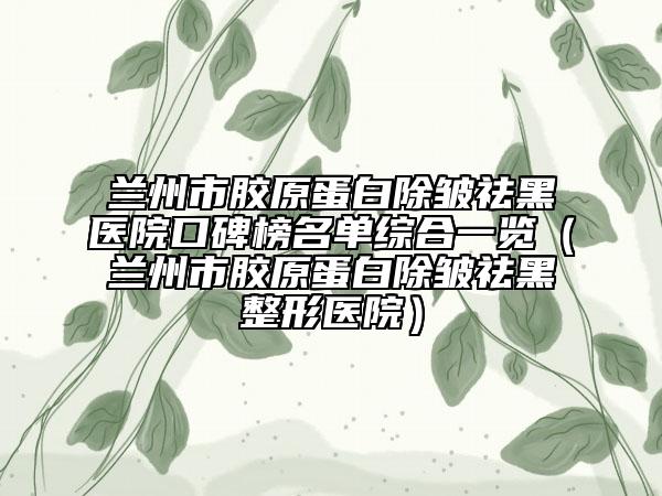 兰州市胶原蛋白除皱祛黑医院口碑榜名单综合一览（兰州市胶原蛋白除皱祛黑整形医院）
