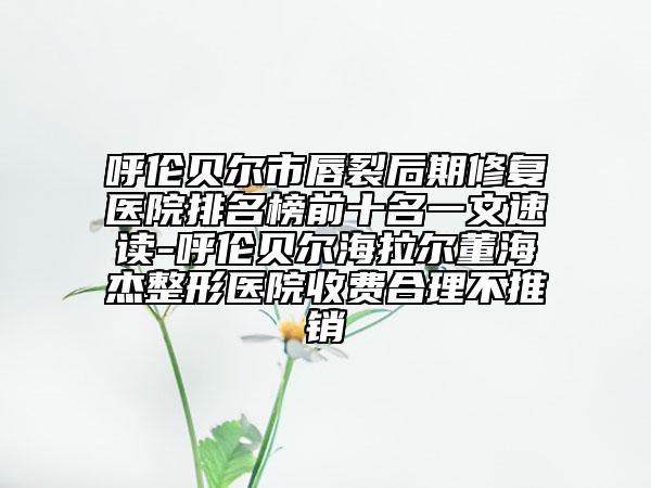 呼伦贝尔市唇裂后期修复医院排名榜前十名一文速读-呼伦贝尔海拉尔董海杰整形医院收费合理不推销