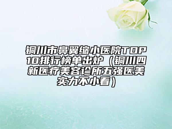 铜川市鼻翼缩小医院TOP10排行榜单出炉（铜川四新医疗美容诊所五强医美实力不小看）