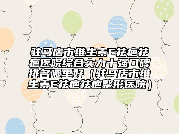 驻马店市维生素E祛疤祛疤医院综合实力十强口碑排名哪里好（驻马店市维生素E祛疤祛疤整形医院）