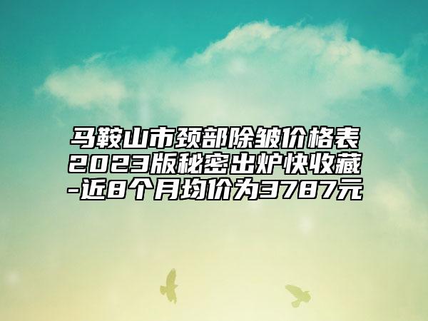 马鞍山市颈部除皱价格表2023版秘密出炉快收藏-近8个月均价为3787元