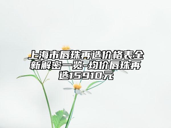 上海市唇珠再造价格表全新解密一览-均价唇珠再造15910元