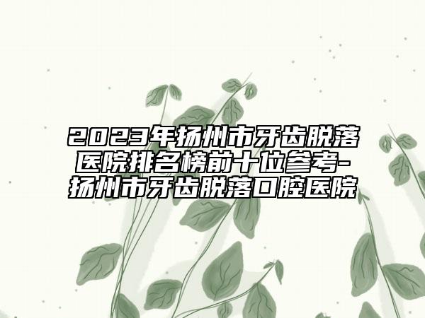 2023年扬州市牙齿脱落医院排名榜前十位参考-扬州市牙齿脱落口腔医院