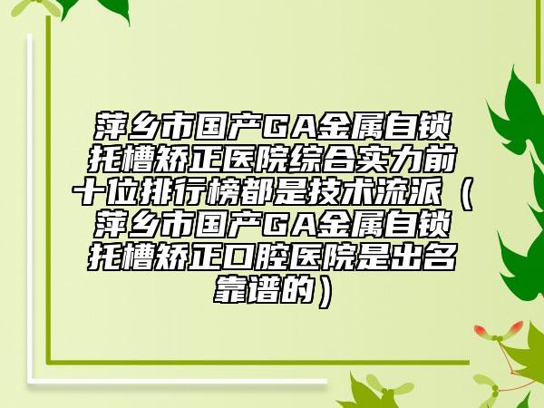 萍乡市国产GA金属自锁托槽矫正医院综合实力前十位排行榜都是技术流派（萍乡市国产GA金属自锁托槽矫正口腔医院是出名靠谱的）