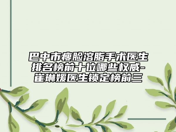 巴中市瘦脸溶脂手术医生排名榜前十位哪些权威-崔琳媛医生锁定榜前三