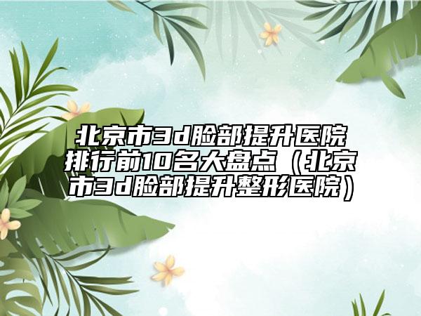 北京市3d脸部提升医院排行前10名大盘点（北京市3d脸部提升整形医院）