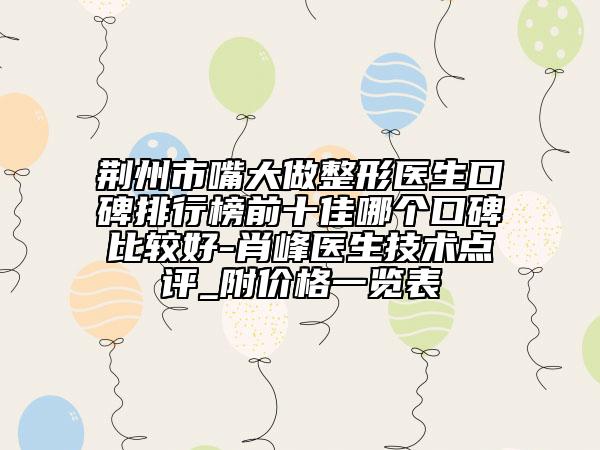 荆州市嘴大做整形医生口碑排行榜前十佳哪个口碑比较好-肖峰医生技术点评_附价格一览表