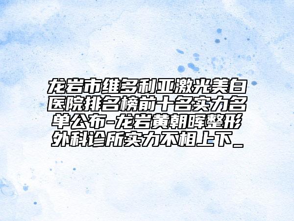 龙岩市维多利亚激光美白医院排名榜前十名实力名单公布-龙岩黄朝晖整形外科诊所实力不相上下_