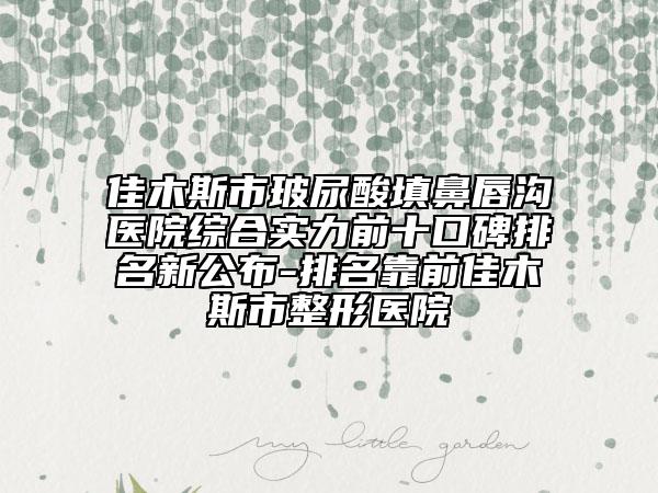 佳木斯市玻尿酸填鼻唇沟医院综合实力前十口碑排名新公布-排名靠前佳木斯市整形医院