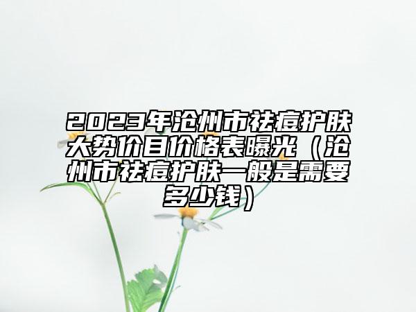 2023年沧州市祛痘护肤大势价目价格表曝光（沧州市祛痘护肤一般是需要多少钱）