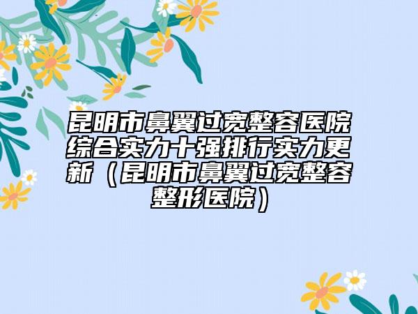昆明市鼻翼过宽整容医院综合实力十强排行实力更新（昆明市鼻翼过宽整容整形医院）
