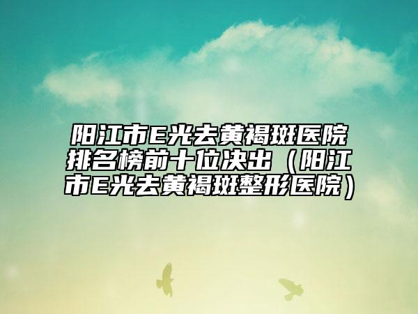 阳江市E光去黄褐斑医院排名榜前十位决出（阳江市E光去黄褐斑整形医院）