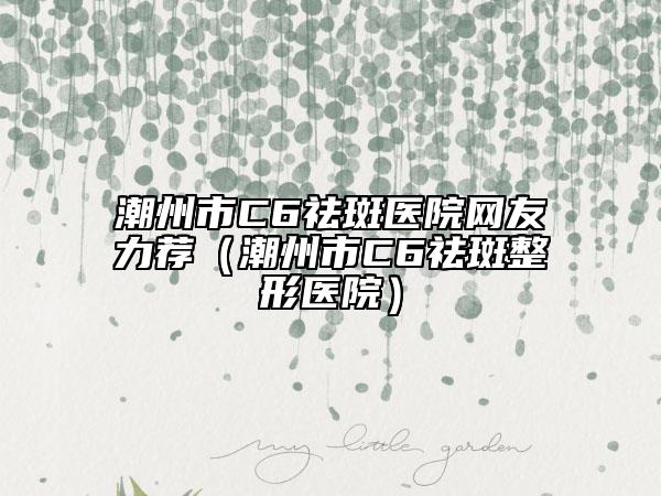 潮州市C6祛斑医院网友力荐（潮州市C6祛斑整形医院）