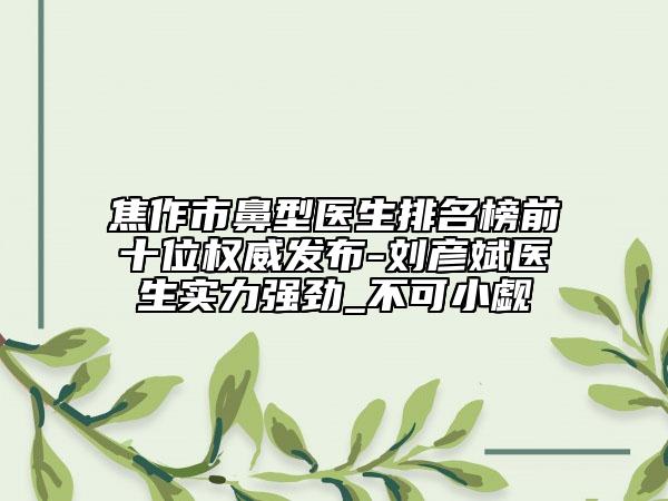 焦作市鼻型医生排名榜前十位权威发布-刘彦斌医生实力强劲_不可小觑