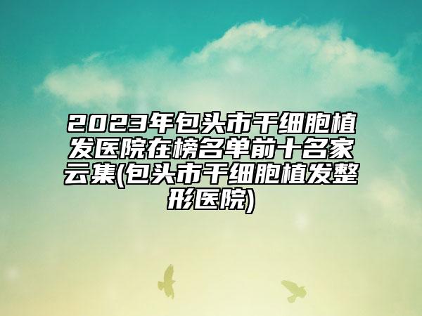 2023年包头市干细胞植发医院在榜名单前十名家云集(包头市干细胞植发整形医院)