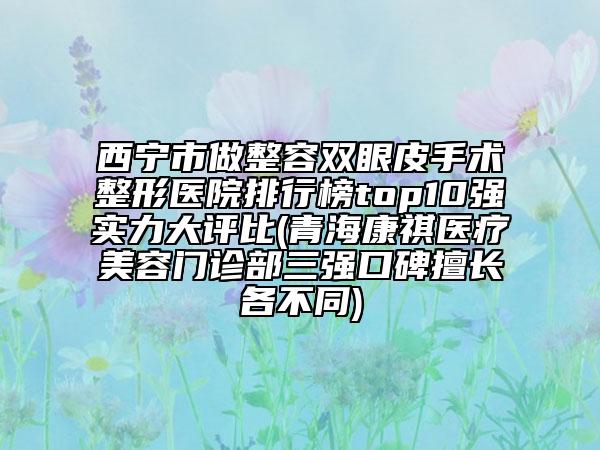 西宁市做整容双眼皮手术整形医院排行榜top10强实力大评比(青海康祺医疗美容门诊部三强口碑擅长各不同)