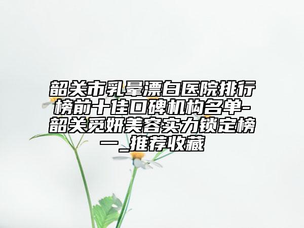 韶关市乳晕漂白医院排行榜前十佳口碑机构名单-韶关觅妍美容实力锁定榜一_推荐收藏