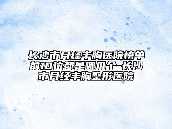长沙市月经丰胸医院榜单前10位都是哪几个-长沙市月经丰胸整形医院