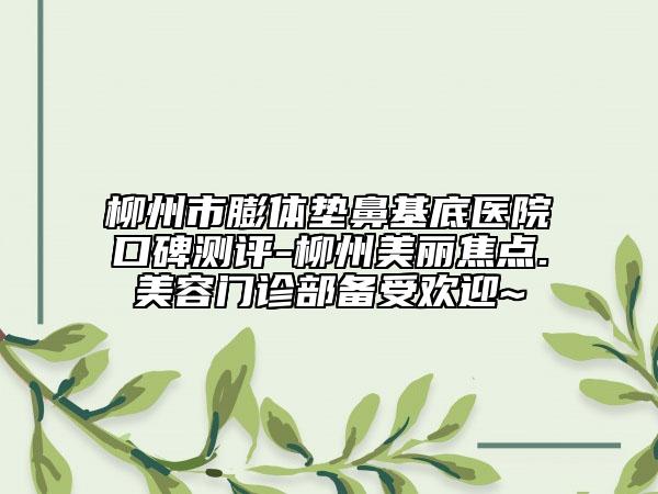 柳州市膨体垫鼻基底医院口碑测评-柳州美丽焦点.美容门诊部备受欢迎~