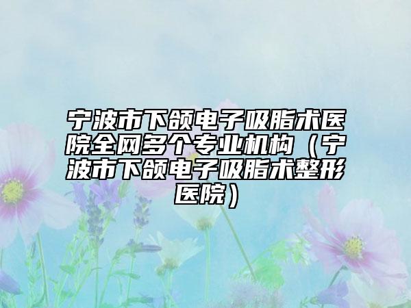 宁波市下颌电子吸脂术医院全网多个专业机构（宁波市下颌电子吸脂术整形医院）