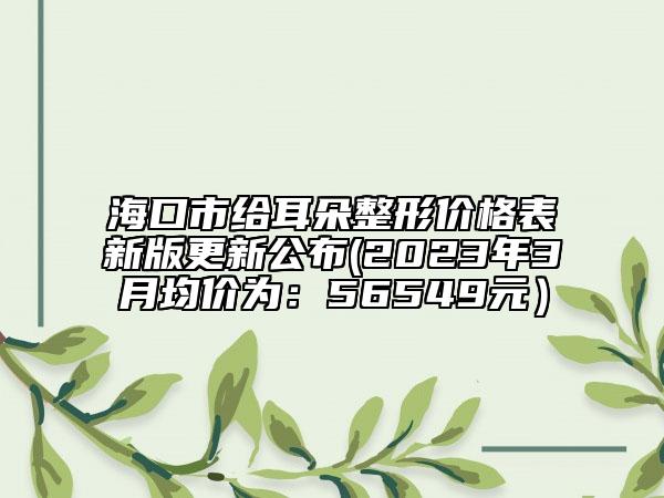 海口市给耳朵整形价格表新版更新公布(2023年3月均价为：56549元）
