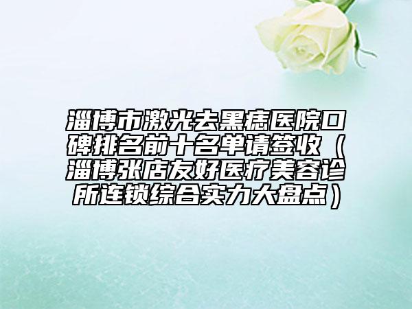 淄博市激光去黑痣医院口碑排名前十名单请签收（淄博张店友好医疗美容诊所连锁综合实力大盘点）