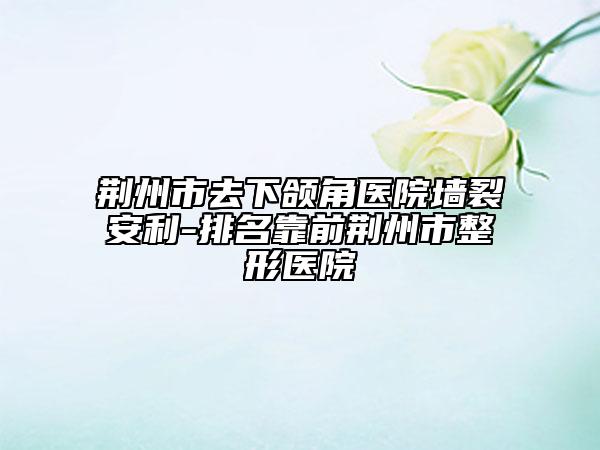 荆州市去下颌角医院墙裂安利-排名靠前荆州市整形医院