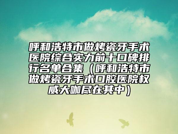 呼和浩特市做烤瓷牙手术医院综合实力前十口碑排行名单合集（呼和浩特市做烤瓷牙手术口腔医院权威大咖尽在其中）