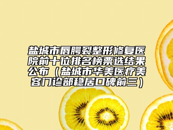 盐城市唇腭裂整形修复医院前十位排名榜票选结果公布（盐城市华美医疗美容门诊部稳居口碑前三）